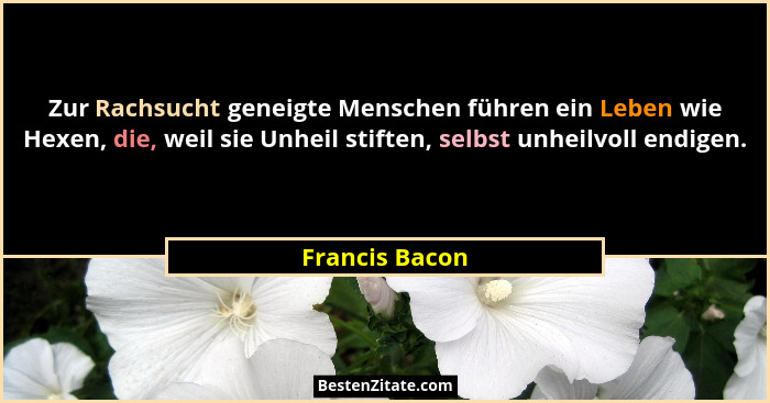 Zur Rachsucht geneigte Menschen führen ein Leben wie Hexen, die, weil sie Unheil stiften, selbst unheilvoll endigen.... - Francis Bacon