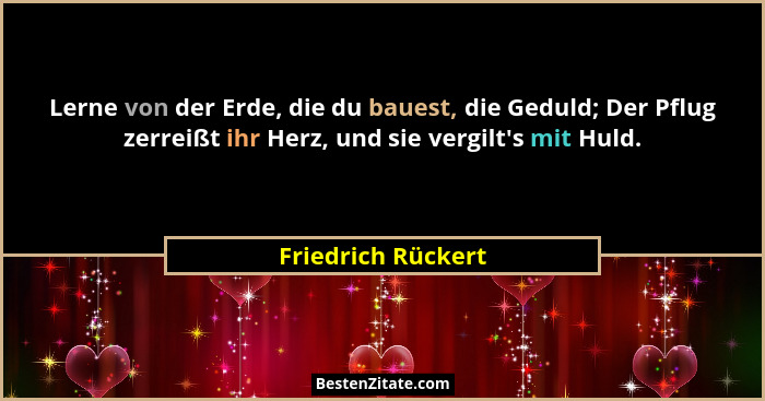 Lerne von der Erde, die du bauest, die Geduld; Der Pflug zerreißt ihr Herz, und sie vergilt's mit Huld.... - Friedrich Rückert