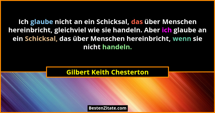 Ich glaube nicht an ein Schicksal, das über Menschen hereinbricht, gleichviel wie sie handeln. Aber ich glaube an ein Schic... - Gilbert Keith Chesterton