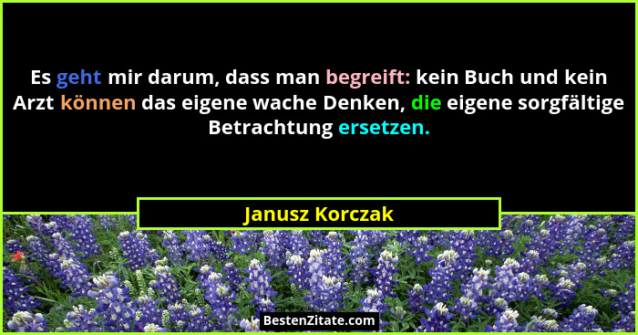 Es geht mir darum, dass man begreift: kein Buch und kein Arzt können das eigene wache Denken, die eigene sorgfältige Betrachtung erse... - Janusz Korczak
