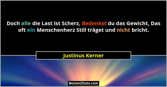 Doch alle die Last ist Scherz, Bedenkst du das Gewicht, Das oft ein Menschenherz Still träget und nicht bricht.... - Justinus Kerner