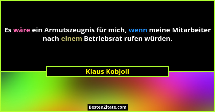 Es wäre ein Armutszeugnis für mich, wenn meine Mitarbeiter nach einem Betriebsrat rufen würden.... - Klaus Kobjoll
