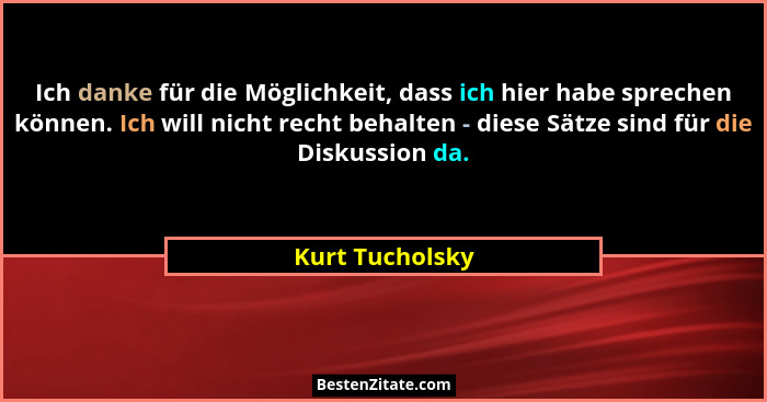 Ich danke für die Möglichkeit, dass ich hier habe sprechen können. Ich will nicht recht behalten - diese Sätze sind für die Diskussio... - Kurt Tucholsky
