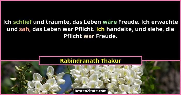 Ich schlief und träumte, das Leben wäre Freude. Ich erwachte und sah, das Leben war Pflicht. Ich handelte, und siehe, die Pflich... - Rabindranath Thakur