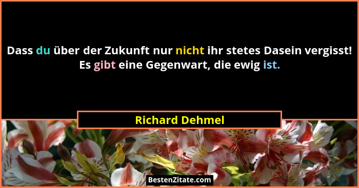 Dass du über der Zukunft nur nicht ihr stetes Dasein vergisst! Es gibt eine Gegenwart, die ewig ist.... - Richard Dehmel
