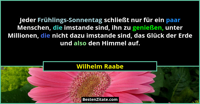 Jeder Frühlings-Sonnentag schließt nur für ein paar Menschen, die imstande sind, ihn zu genießen, unter Millionen, die nicht dazu imst... - Wilhelm Raabe