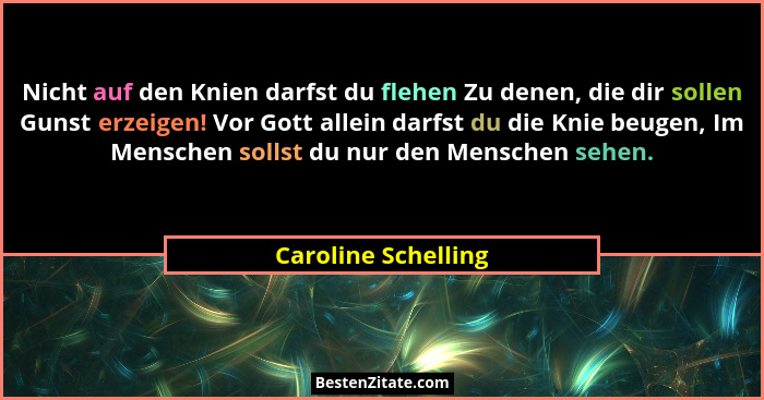 Nicht auf den Knien darfst du flehen Zu denen, die dir sollen Gunst erzeigen! Vor Gott allein darfst du die Knie beugen, Im Mensc... - Caroline Schelling