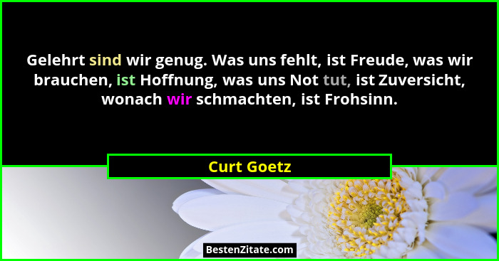 Gelehrt sind wir genug. Was uns fehlt, ist Freude, was wir brauchen, ist Hoffnung, was uns Not tut, ist Zuversicht, wonach wir schmachten... - Curt Goetz