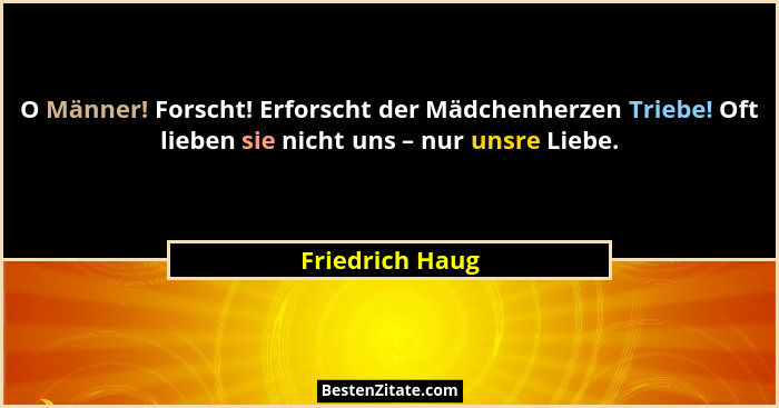 O Männer! Forscht! Erforscht der Mädchenherzen Triebe! Oft lieben sie nicht uns – nur unsre Liebe.... - Friedrich Haug