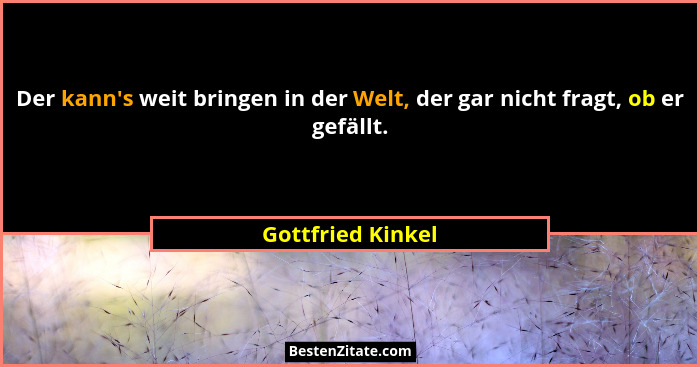 Der kann's weit bringen in der Welt, der gar nicht fragt, ob er gefällt.... - Gottfried Kinkel