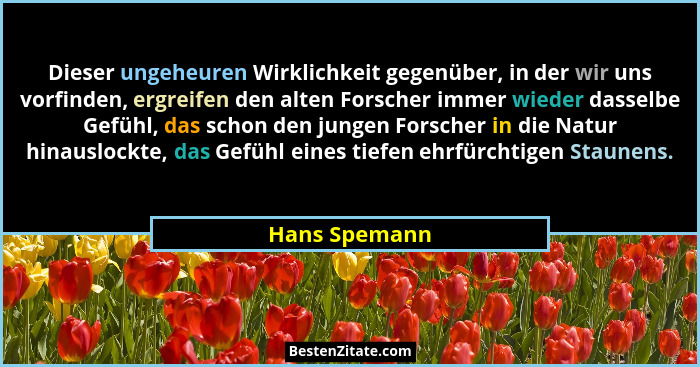 Dieser ungeheuren Wirklichkeit gegenüber, in der wir uns vorfinden, ergreifen den alten Forscher immer wieder dasselbe Gefühl, das scho... - Hans Spemann