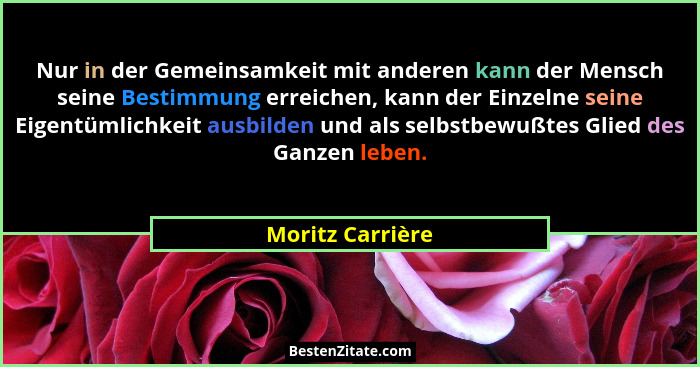 Nur in der Gemeinsamkeit mit anderen kann der Mensch seine Bestimmung erreichen, kann der Einzelne seine Eigentümlichkeit ausbilden... - Moritz Carrière