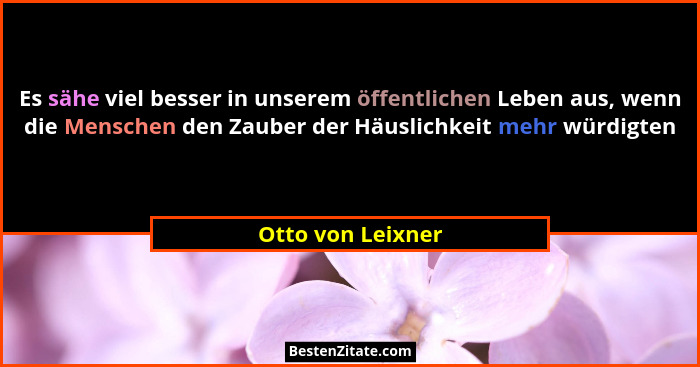Es sähe viel besser in unserem öffentlichen Leben aus, wenn die Menschen den Zauber der Häuslichkeit mehr würdigten... - Otto von Leixner