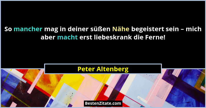 So mancher mag in deiner süßen Nähe begeistert sein – mich aber macht erst liebeskrank die Ferne!... - Peter Altenberg