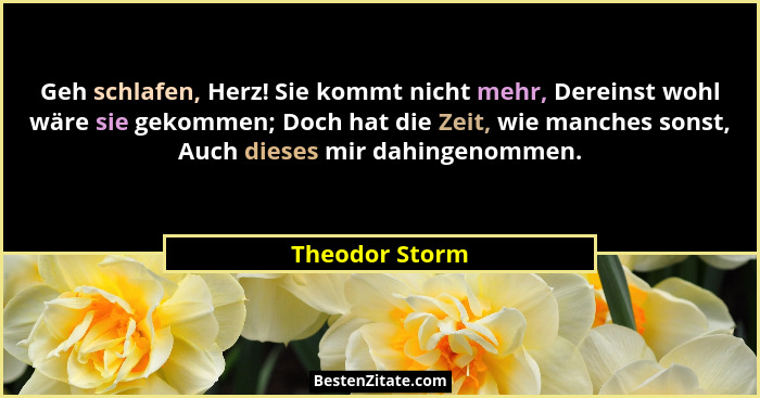 Geh schlafen, Herz! Sie kommt nicht mehr, Dereinst wohl wäre sie gekommen; Doch hat die Zeit, wie manches sonst, Auch dieses mir dahin... - Theodor Storm