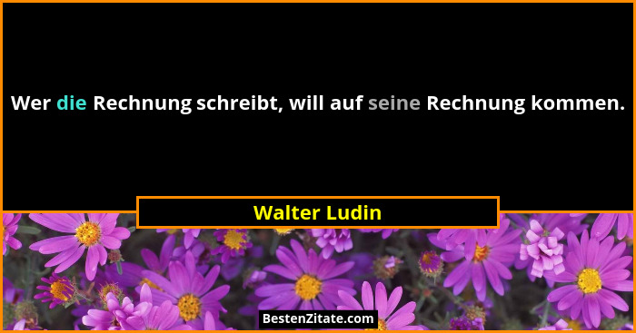 Wer die Rechnung schreibt, will auf seine Rechnung kommen.... - Walter Ludin