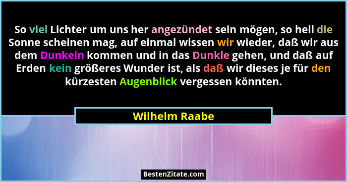So viel Lichter um uns her angezündet sein mögen, so hell die Sonne scheinen mag, auf einmal wissen wir wieder, daß wir aus dem Dunkel... - Wilhelm Raabe