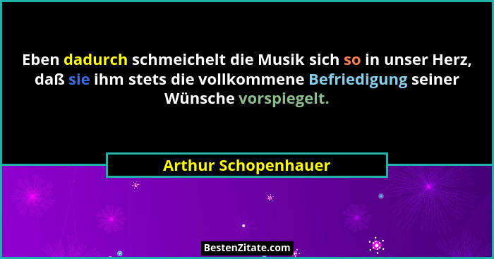 Eben dadurch schmeichelt die Musik sich so in unser Herz, daß sie ihm stets die vollkommene Befriedigung seiner Wünsche vorspieg... - Arthur Schopenhauer