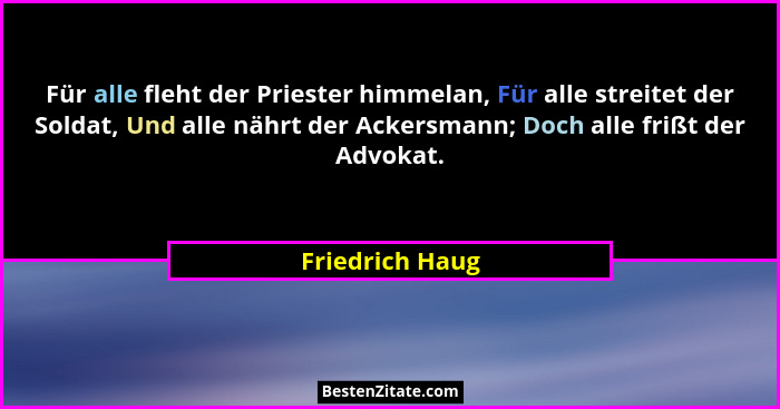 Für alle fleht der Priester himmelan, Für alle streitet der Soldat, Und alle nährt der Ackersmann; Doch alle frißt der Advokat.... - Friedrich Haug