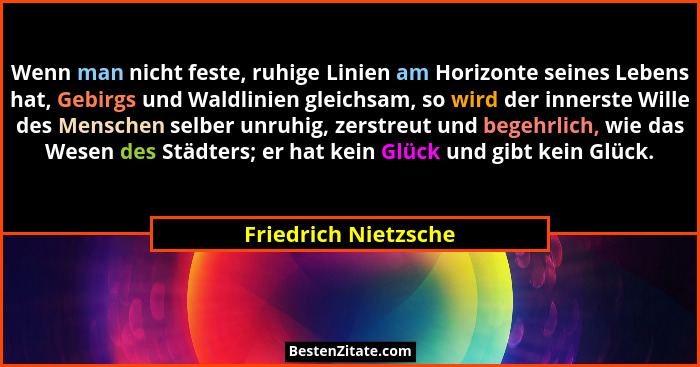 Wenn man nicht feste, ruhige Linien am Horizonte seines Lebens hat, Gebirgs und Waldlinien gleichsam, so wird der innerste Wille... - Friedrich Nietzsche