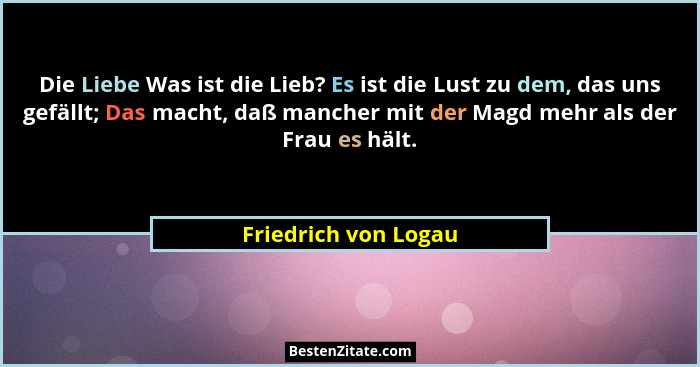 Die Liebe Was ist die Lieb? Es ist die Lust zu dem, das uns gefällt; Das macht, daß mancher mit der Magd mehr als der Frau es hä... - Friedrich von Logau