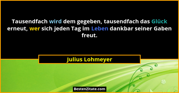 Tausendfach wird dem gegeben, tausendfach das Glück erneut, wer sich jeden Tag im Leben dankbar seiner Gaben freut.... - Julius Lohmeyer