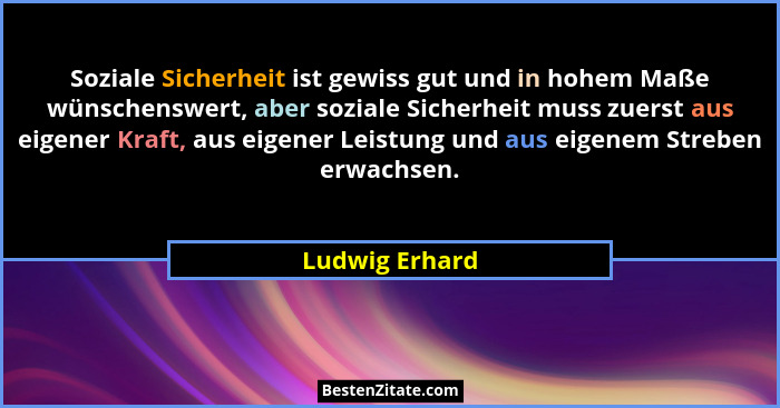 Soziale Sicherheit ist gewiss gut und in hohem Maße wünschenswert, aber soziale Sicherheit muss zuerst aus eigener Kraft, aus eigener... - Ludwig Erhard