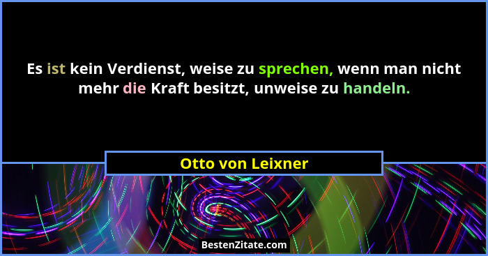 Es ist kein Verdienst, weise zu sprechen, wenn man nicht mehr die Kraft besitzt, unweise zu handeln.... - Otto von Leixner