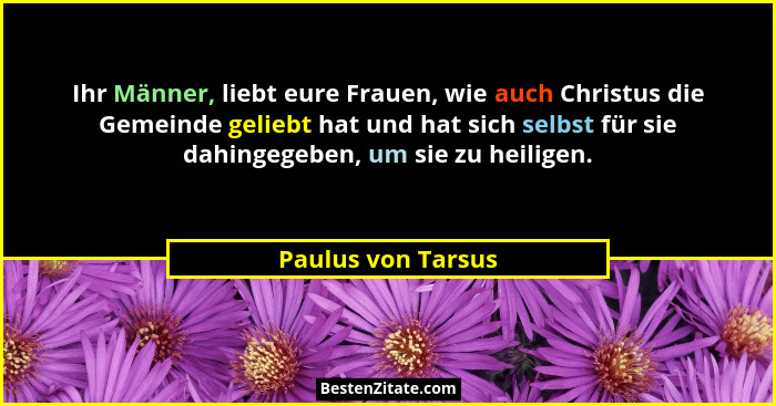 Ihr Männer, liebt eure Frauen, wie auch Christus die Gemeinde geliebt hat und hat sich selbst für sie dahingegeben, um sie zu heil... - Paulus von Tarsus