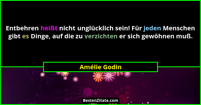 Entbehren heißt nicht unglücklich sein! Für jeden Menschen gibt es Dinge, auf die zu verzichten er sich gewöhnen muß.... - Amélie Godin