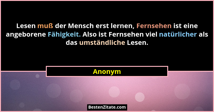 Lesen muß der Mensch erst lernen, Fernsehen ist eine angeborene Fähigkeit. Also ist Fernsehen viel natürlicher als das umständliche Lesen.... - Anonym