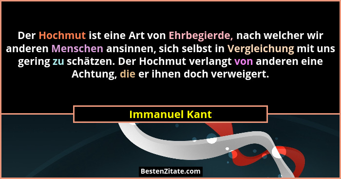 Der Hochmut ist eine Art von Ehrbegierde, nach welcher wir anderen Menschen ansinnen, sich selbst in Vergleichung mit uns gering zu sc... - Immanuel Kant