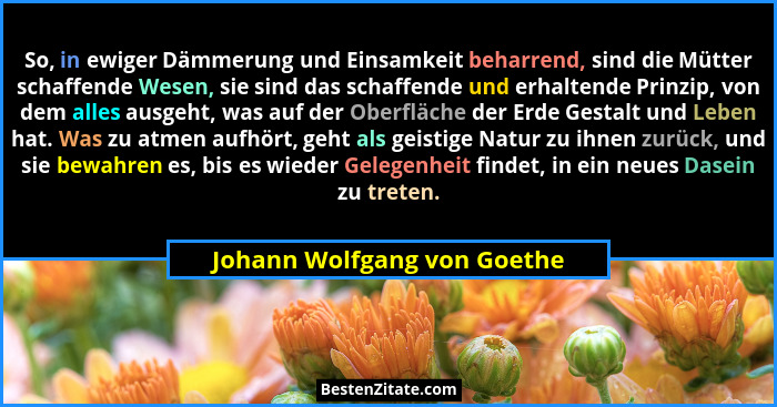 So, in ewiger Dämmerung und Einsamkeit beharrend, sind die Mütter schaffende Wesen, sie sind das schaffende und erhaltend... - Johann Wolfgang von Goethe