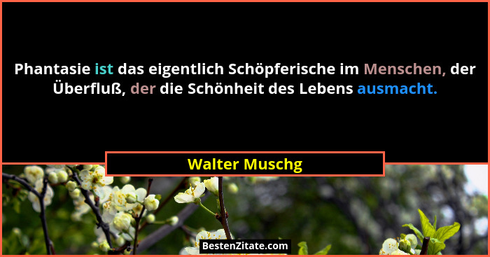 Phantasie ist das eigentlich Schöpferische im Menschen, der Überfluß, der die Schönheit des Lebens ausmacht.... - Walter Muschg