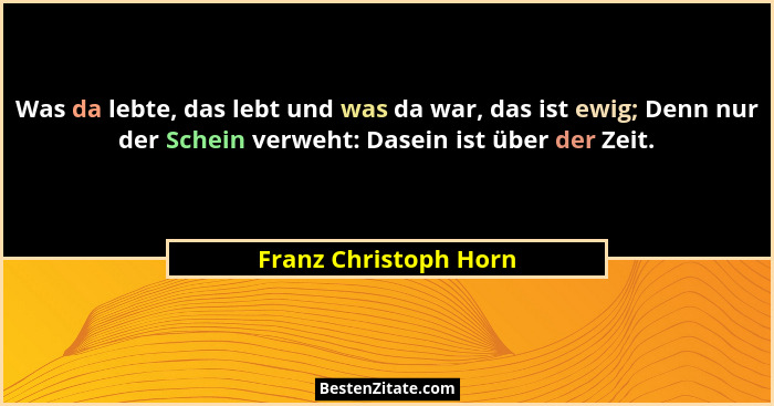 Was da lebte, das lebt und was da war, das ist ewig; Denn nur der Schein verweht: Dasein ist über der Zeit.... - Franz Christoph Horn