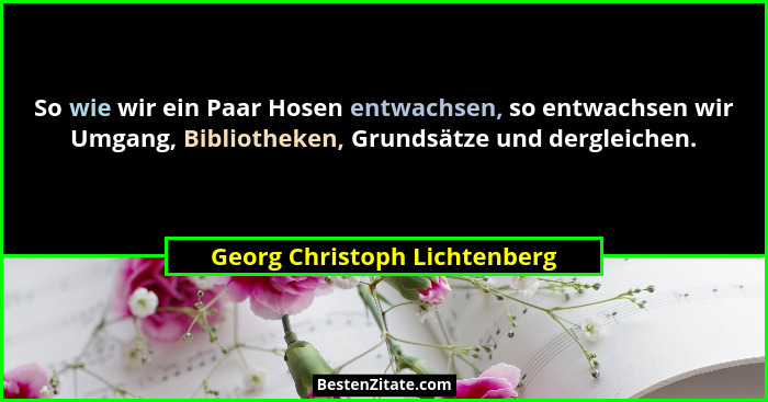 So wie wir ein Paar Hosen entwachsen, so entwachsen wir Umgang, Bibliotheken, Grundsätze und dergleichen.... - Georg Christoph Lichtenberg