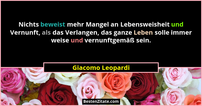 Nichts beweist mehr Mangel an Lebensweisheit und Vernunft, als das Verlangen, das ganze Leben solle immer weise und vernunftgemäß s... - Giacomo Leopardi
