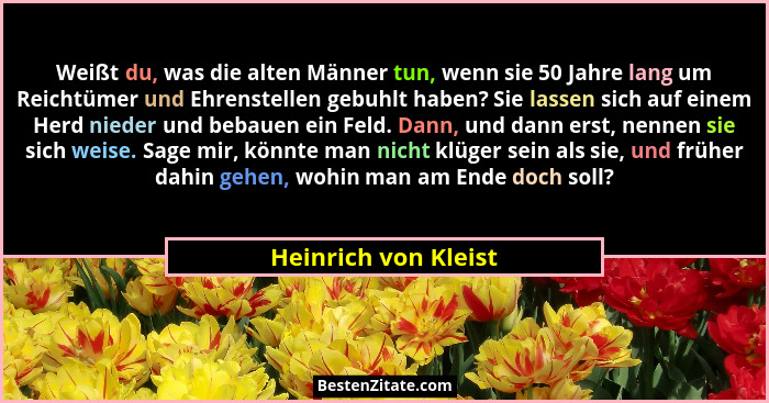 Weißt du, was die alten Männer tun, wenn sie 50 Jahre lang um Reichtümer und Ehrenstellen gebuhlt haben? Sie lassen sich auf ein... - Heinrich von Kleist