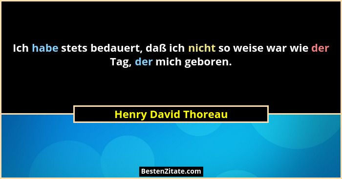 Ich habe stets bedauert, daß ich nicht so weise war wie der Tag, der mich geboren.... - Henry David Thoreau