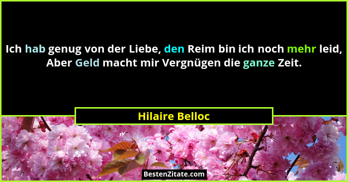 Ich hab genug von der Liebe, den Reim bin ich noch mehr leid, Aber Geld macht mir Vergnügen die ganze Zeit.... - Hilaire Belloc