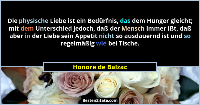 Die physische Liebe ist ein Bedürfnis, das dem Hunger gleicht; mit dem Unterschied jedoch, daß der Mensch immer ißt, daß aber in de... - Honore de Balzac