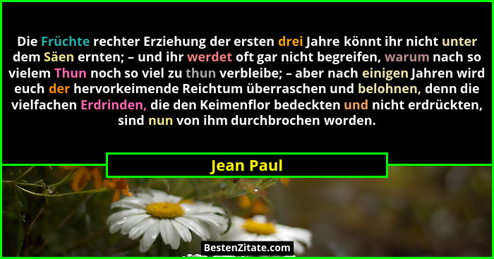 Die Früchte rechter Erziehung der ersten drei Jahre könnt ihr nicht unter dem Säen ernten; – und ihr werdet oft gar nicht begreifen, warum... - Jean Paul