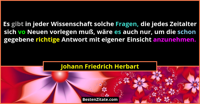 Es gibt in jeder Wissenschaft solche Fragen, die jedes Zeitalter sich vo Neuen vorlegen muß, wäre es auch nur, um die schon... - Johann Friedrich Herbart