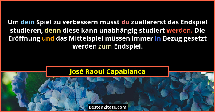 Um dein Spiel zu verbessern musst du zuallererst das Endspiel studieren, denn diese kann unabhängig studiert werden. Die Eröff... - José Raoul Capablanca