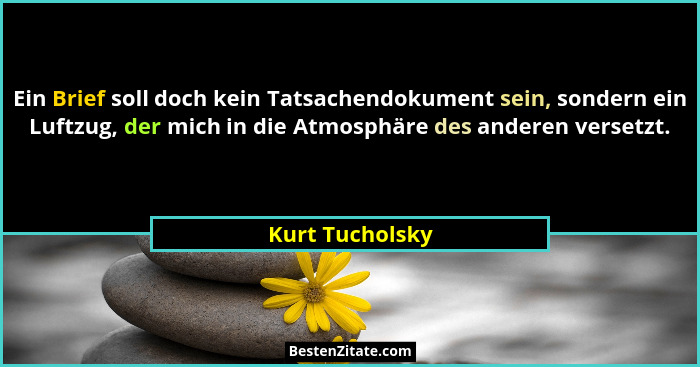 Ein Brief soll doch kein Tatsachendokument sein, sondern ein Luftzug, der mich in die Atmosphäre des anderen versetzt.... - Kurt Tucholsky