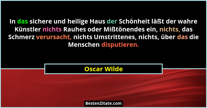 In das sichere und heilige Haus der Schönheit läßt der wahre Künstler nichts Rauhes oder Mißtönendes ein, nichts, das Schmerz verursacht... - Oscar Wilde
