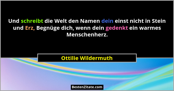 Und schreibt die Welt den Namen dein einst nicht in Stein und Erz, Begnüge dich, wenn dein gedenkt ein warmes Menschenherz.... - Ottilie Wildermuth