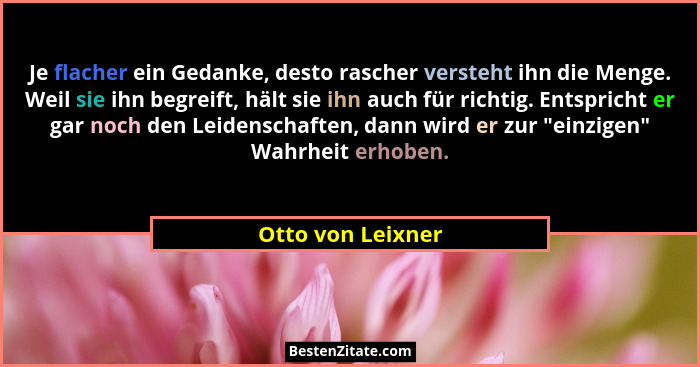 Je flacher ein Gedanke, desto rascher versteht ihn die Menge. Weil sie ihn begreift, hält sie ihn auch für richtig. Entspricht er g... - Otto von Leixner