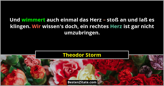 Und wimmert auch einmal das Herz – stoß an und laß es klingen. Wir wissen's doch, ein rechtes Herz ist gar nicht umzubringen.... - Theodor Storm