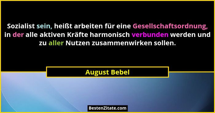 Sozialist sein, heißt arbeiten für eine Gesellschaftsordnung, in der alle aktiven Kräfte harmonisch verbunden werden und zu aller Nutze... - August Bebel